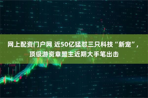 网上配资门户网 近50亿猛怼三只科技“新宠”, 顶级游资章盟主近期大手笔出击