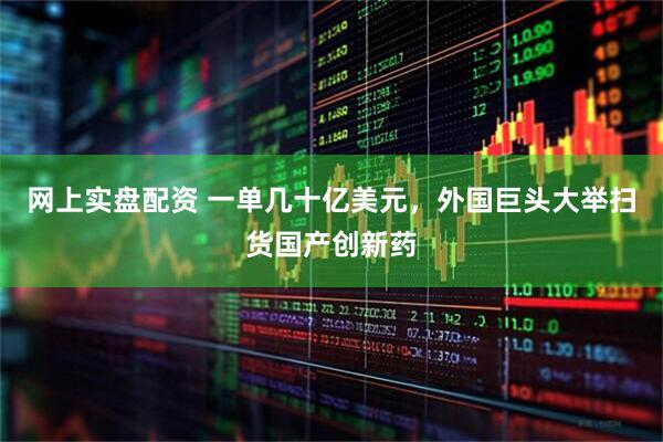 网上实盘配资 一单几十亿美元，外国巨头大举扫货国产创新药