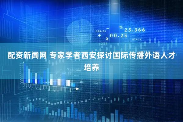 配资新闻网 专家学者西安探讨国际传播外语人才培养