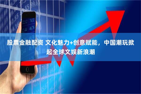 股票金融配资 文化魅力+创意赋能，中国潮玩掀起全球文娱新浪潮