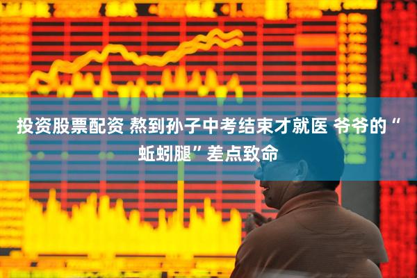投资股票配资 熬到孙子中考结束才就医 爷爷的“蚯蚓腿”差点致命