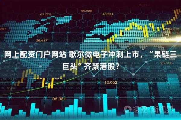 网上配资门户网站 歌尔微电子冲刺上市，“果链三巨头”齐聚港股？
