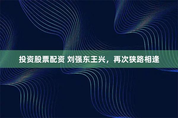 投资股票配资 刘强东王兴，再次狭路相逢