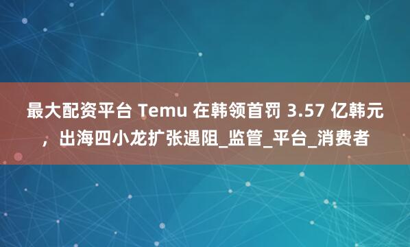 最大配资平台 Temu 在韩领首罚 3.57 亿韩元，出海四小龙扩张遇阻_监管_平台_消费者