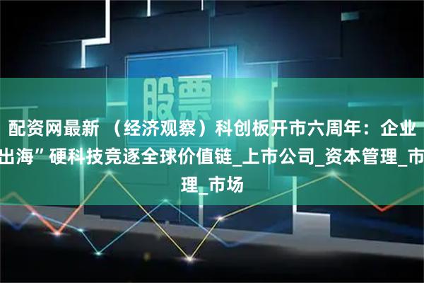 配资网最新 （经济观察）科创板开市六周年：企业“出海”硬科技竞逐全球价值链_上市公司_资本管理_市场