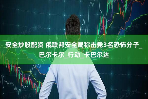 安全炒股配资 俄联邦安全局称击毙3名恐怖分子_巴尔卡尔_行动_卡巴尔达