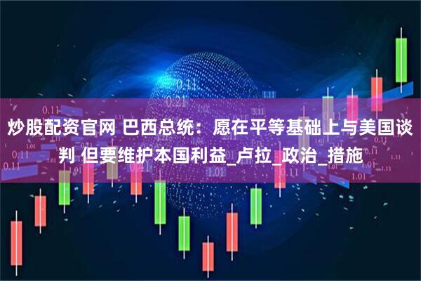 炒股配资官网 巴西总统：愿在平等基础上与美国谈判 但要维护本国利益_卢拉_政治_措施