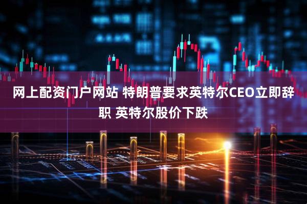 网上配资门户网站 特朗普要求英特尔CEO立即辞职 英特尔股价下跌