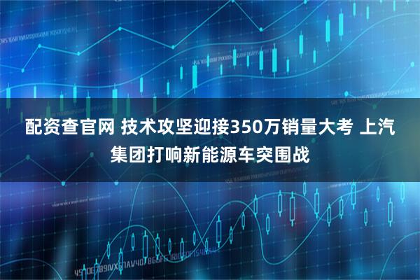 配资查官网 技术攻坚迎接350万销量大考 上汽集团打响新能源车突围战