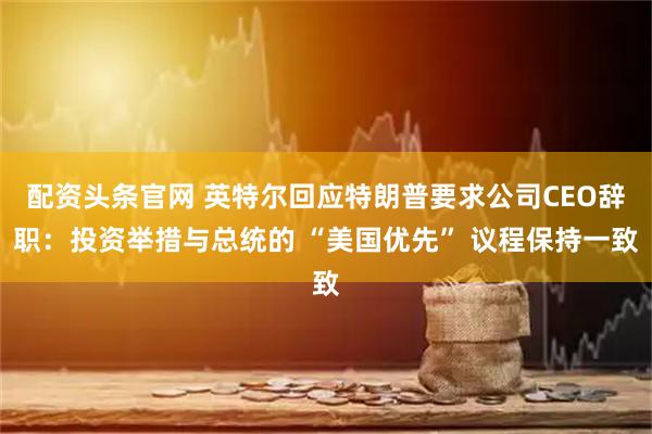 配资头条官网 英特尔回应特朗普要求公司CEO辞职：投资举措与总统的 “美国优先” 议程保持一致
