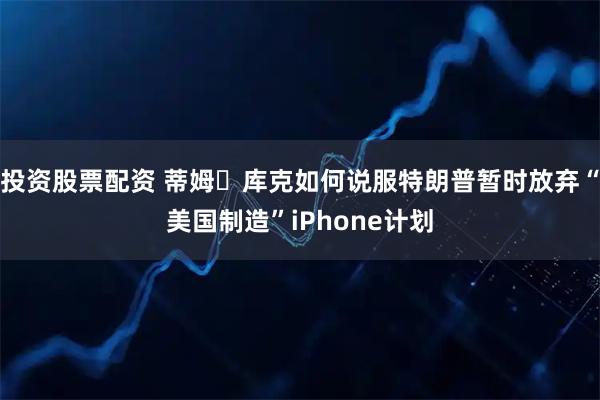 投资股票配资 蒂姆・库克如何说服特朗普暂时放弃“美国制造”iPhone计划