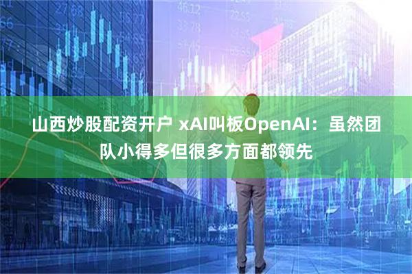 山西炒股配资开户 xAI叫板OpenAI：虽然团队小得多但很多方面都领先