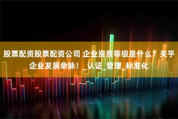 股票配资股票配资公司 企业资质等级是什么？关乎企业发展命脉！_认证_管理_标准化