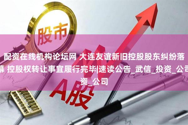配资在线机构论坛网 大连友谊新旧控股股东纠纷落幕 控股权转让事宜履行完毕|速读公告_武信_投资_公司