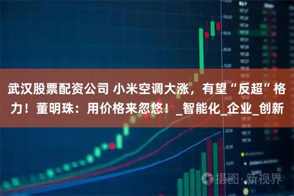 武汉股票配资公司 小米空调大涨，有望“反超”格力！董明珠：用价格来忽悠！_智能化_企业_创新