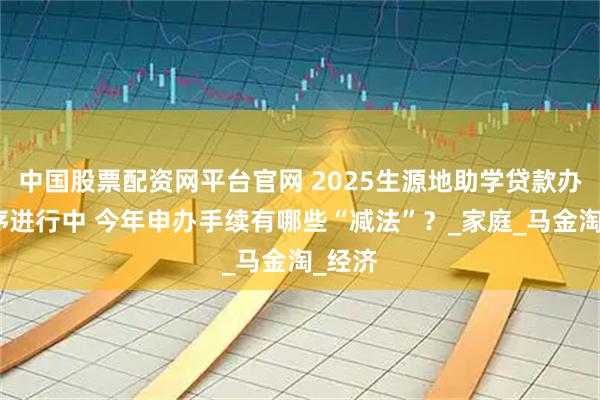中国股票配资网平台官网 2025生源地助学贷款办理有序进行中 今年申办手续有哪些“减法”？_家庭_马金淘_经济