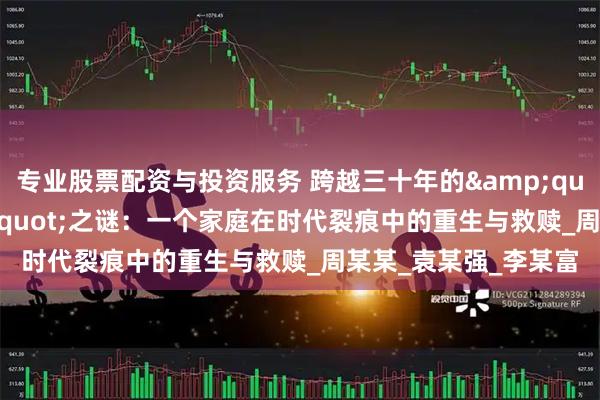 专业股票配资与投资服务 跨越三十年的&quot;真假儿子&quot;之谜：一个家庭在时代裂痕中的重生与救赎_周某某_袁某强_李某富