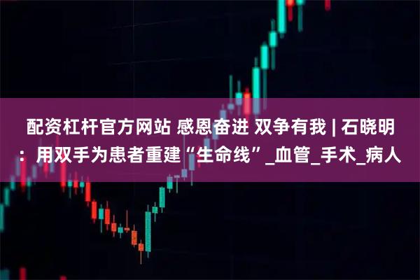 配资杠杆官方网站 感恩奋进 双争有我 | 石晓明：用双手为患者重建“生命线”_血管_手术_病人