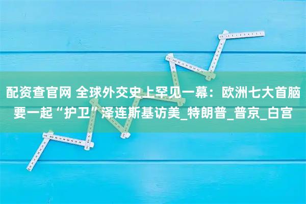 配资查官网 全球外交史上罕见一幕：欧洲七大首脑要一起“护卫”泽连斯基访美_特朗普_普京_白宫