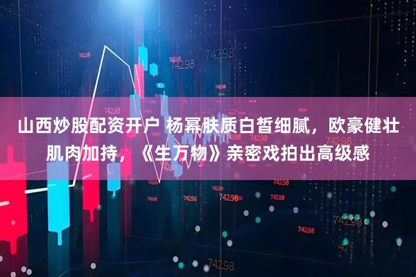 山西炒股配资开户 杨幂肤质白皙细腻，欧豪健壮肌肉加持，《生万物》亲密戏拍出高级感