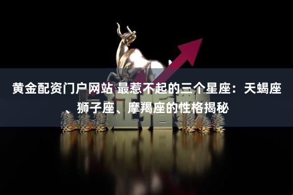 黄金配资门户网站 最惹不起的三个星座:天蝎座、狮子座、摩羯座的性格揭秘