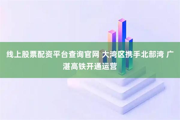 线上股票配资平台查询官网 大湾区携手北部湾 广湛高铁开通运营